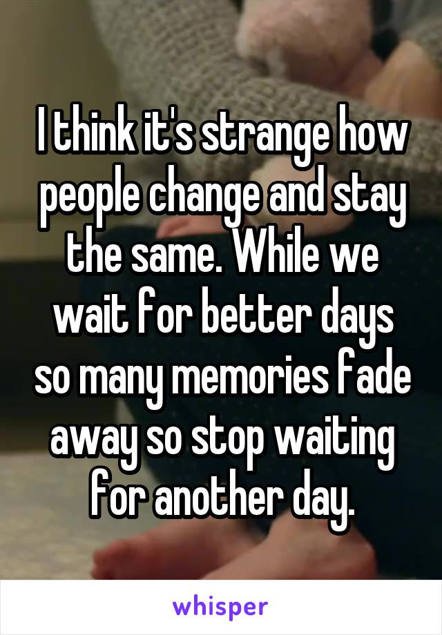 I think it's strange how people change and stay the same. While we wait for better days so many memories fade away so stop waiting for another day.