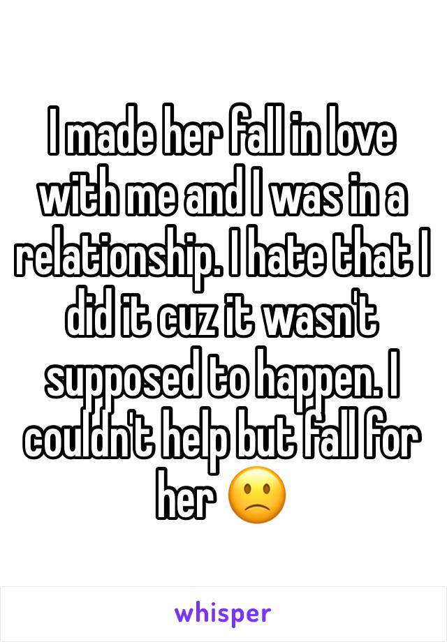 I made her fall in love with me and I was in a relationship. I hate that I did it cuz it wasn't supposed to happen. I couldn't help but fall for her 🙁