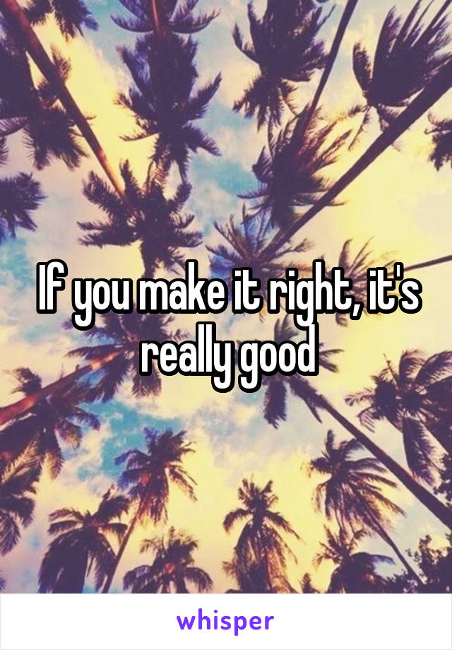 If you make it right, it's really good
