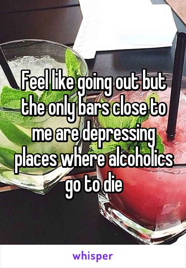 Feel like going out but the only bars close to me are depressing places where alcoholics go to die