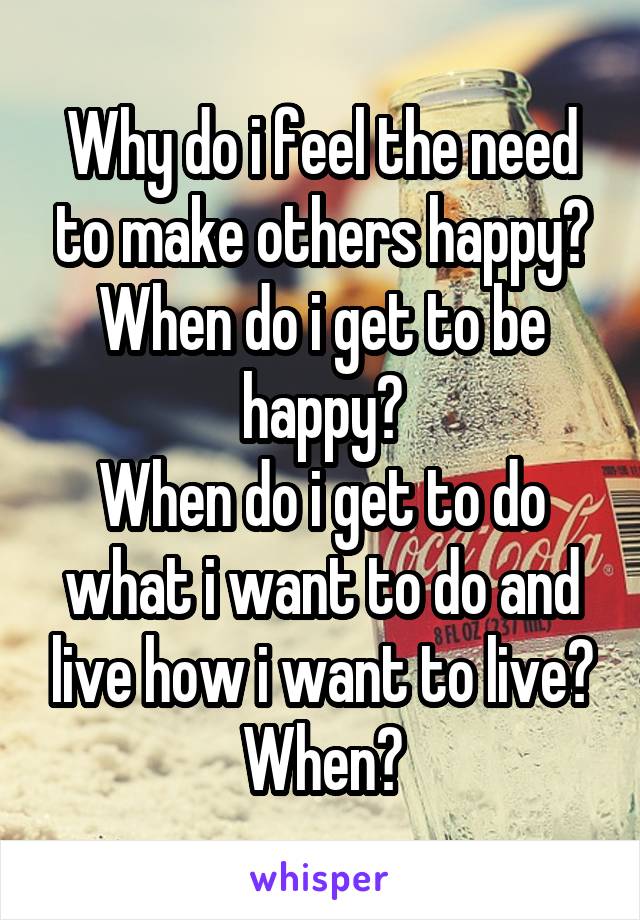 Why do i feel the need to make others happy?
When do i get to be happy?
When do i get to do what i want to do and live how i want to live?
When?