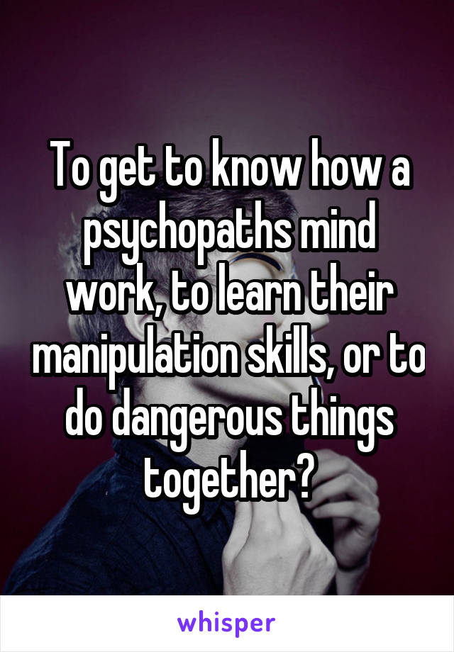 To get to know how a psychopaths mind work, to learn their manipulation skills, or to do dangerous things together?