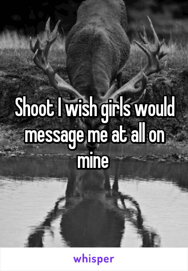 Shoot I wish girls would message me at all on mine 