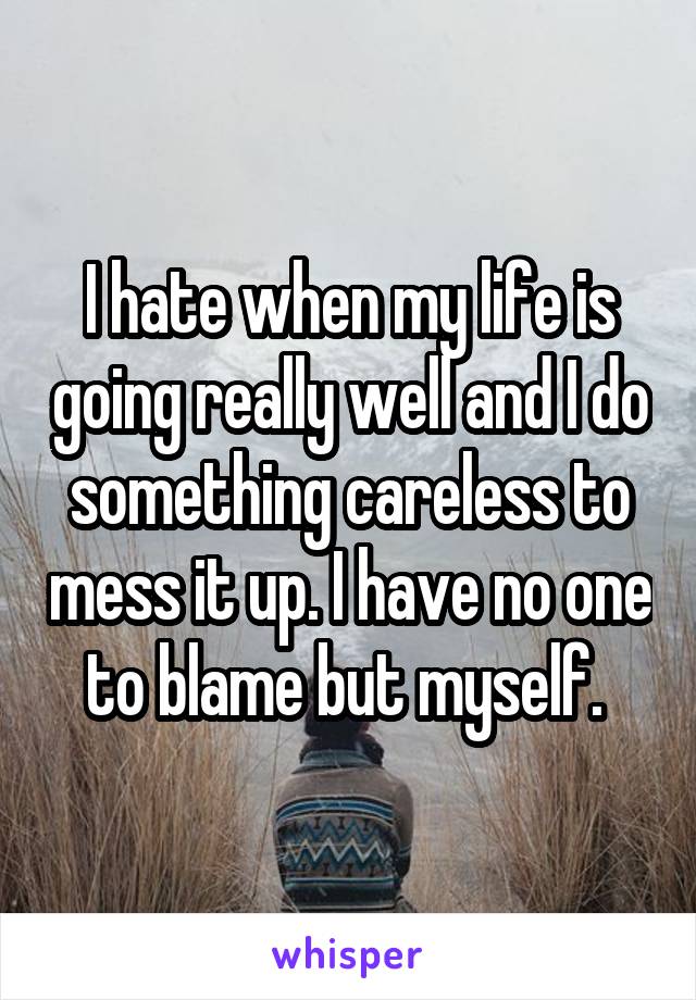 I hate when my life is going really well and I do something careless to mess it up. I have no one to blame but myself. 