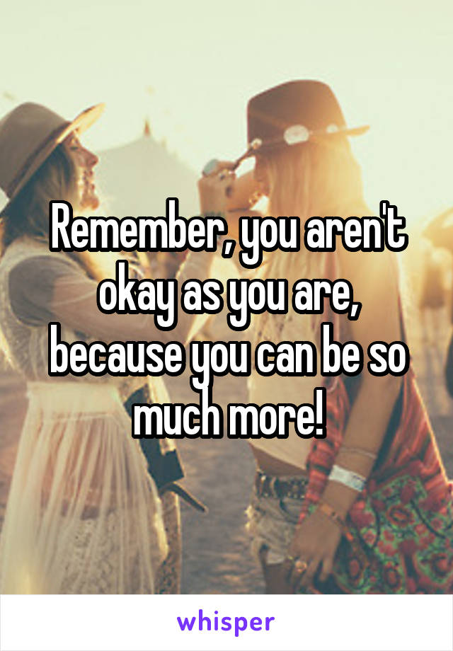 Remember, you aren't okay as you are, because you can be so much more!