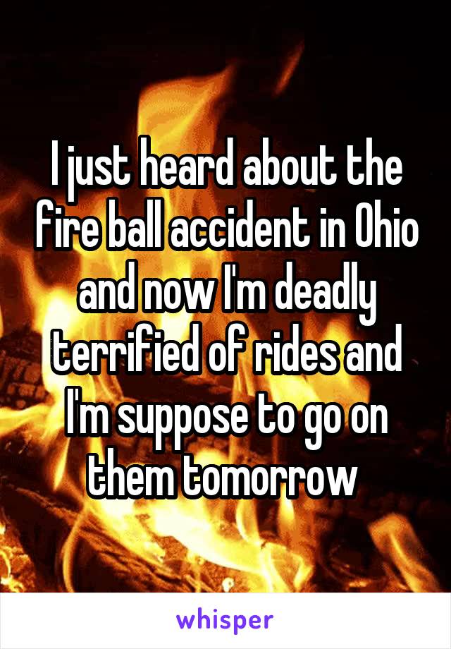 I just heard about the fire ball accident in Ohio and now I'm deadly terrified of rides and I'm suppose to go on them tomorrow 
