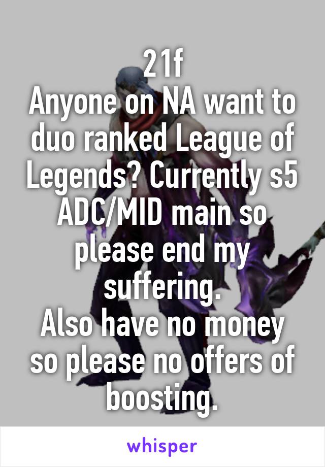 21f
Anyone on NA want to duo ranked League of Legends? Currently s5 ADC/MID main so please end my suffering.
Also have no money so please no offers of boosting.