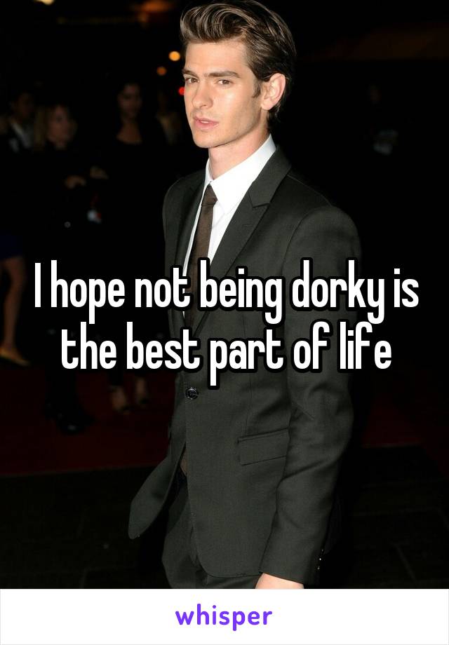 I hope not being dorky is the best part of life