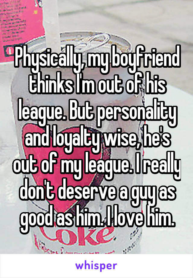 Physically, my boyfriend thinks I'm out of his league. But personality and loyalty wise, he's out of my league. I really don't deserve a guy as good as him. I love him.