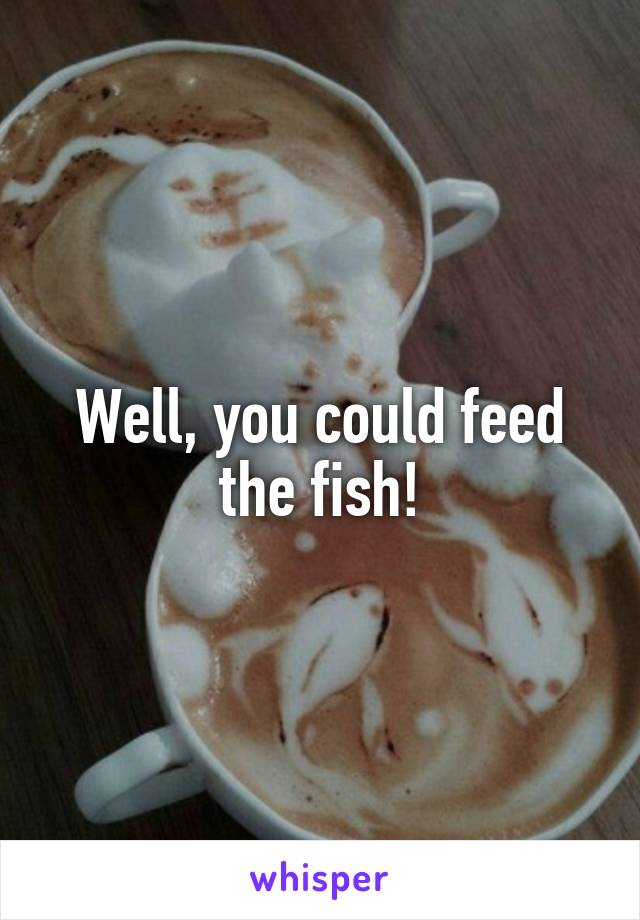 Well, you could feed the fish!