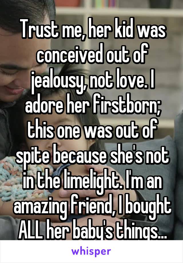 Trust me, her kid was conceived out of jealousy, not love. I adore her firstborn; this one was out of spite because she's not in the limelight. I'm an amazing friend, I bought ALL her baby's things...