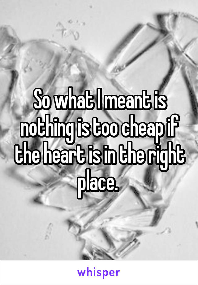 So what I meant is nothing is too cheap if the heart is in the right place. 