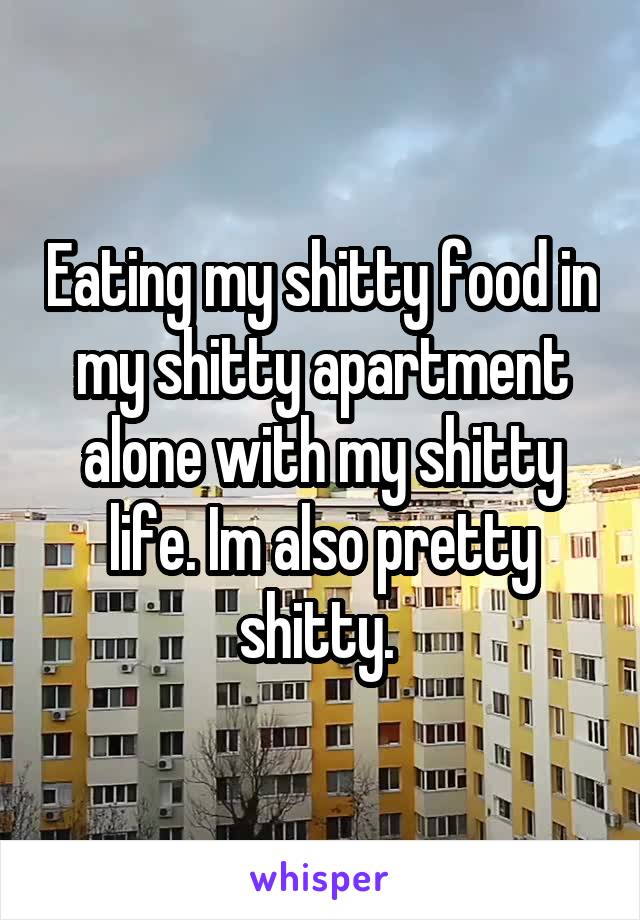 Eating my shitty food in my shitty apartment alone with my shitty life. Im also pretty shitty. 