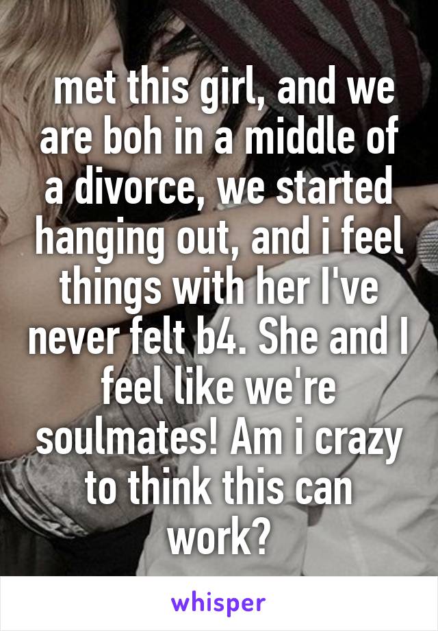  met this girl, and we are boh in a middle of a divorce, we started hanging out, and i feel things with her I've never felt b4. She and I feel like we're soulmates! Am i crazy to think this can work?
