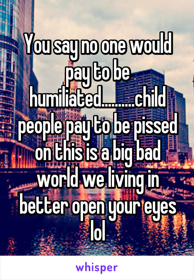 You say no one would pay to be humiliated..........child people pay to be pissed on this is a big bad world we living in better open your eyes lol
