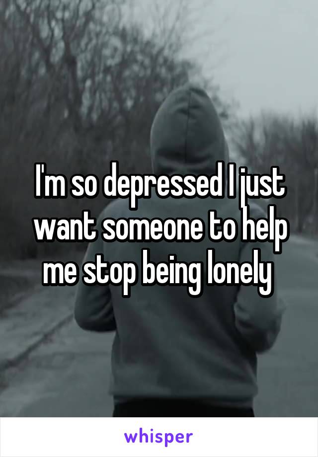 I'm so depressed I just want someone to help me stop being lonely 