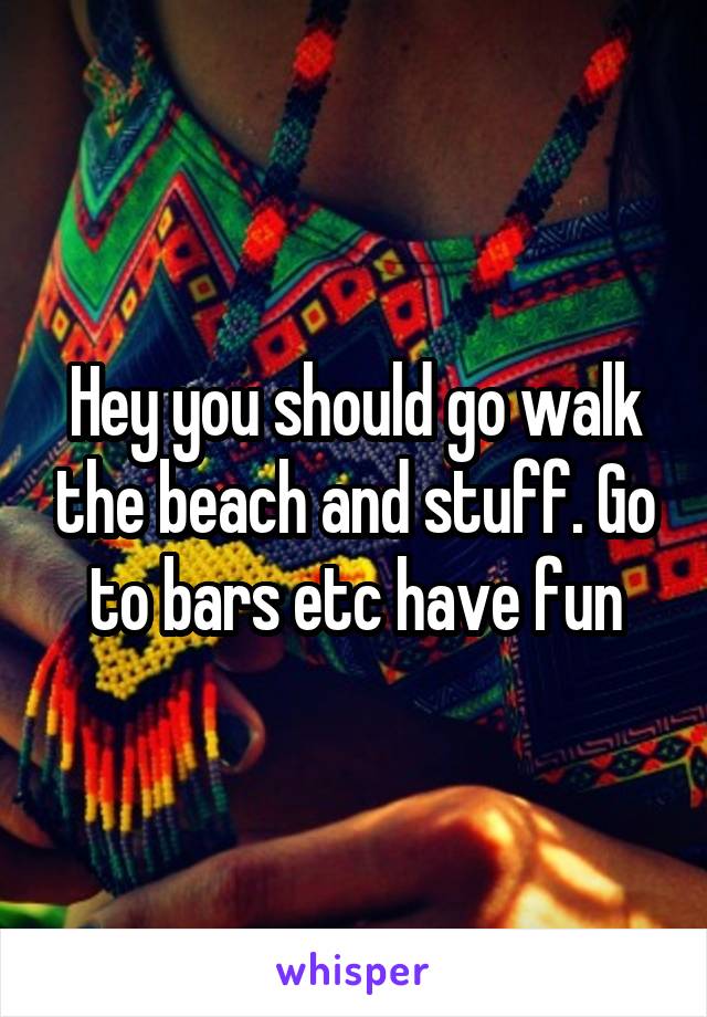 Hey you should go walk the beach and stuff. Go to bars etc have fun