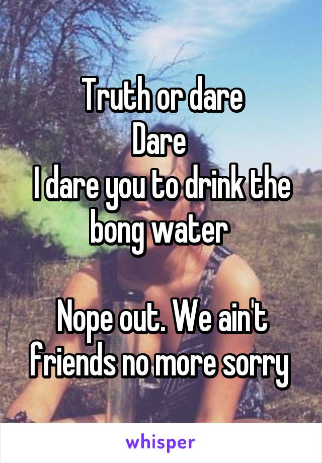 Truth or dare
Dare 
I dare you to drink the bong water 

Nope out. We ain't friends no more sorry 
