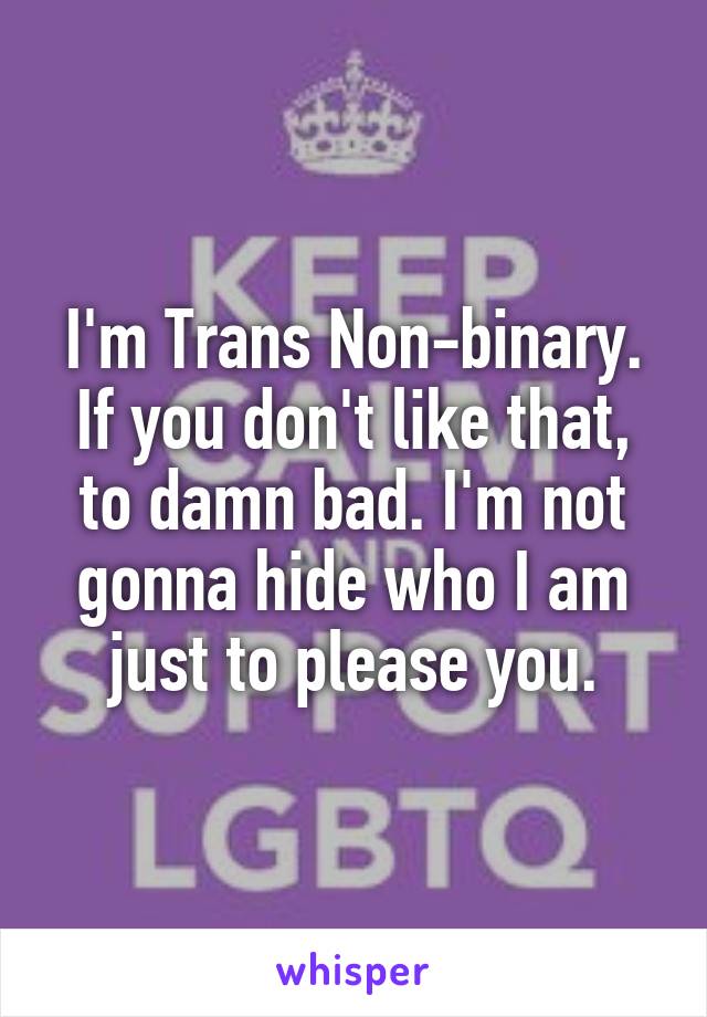 I'm Trans Non-binary.
If you don't like that, to damn bad. I'm not gonna hide who I am just to please you.