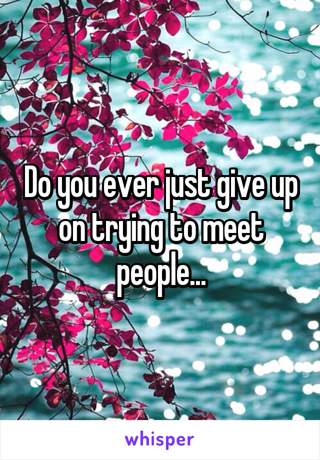 Do you ever just give up on trying to meet people...
