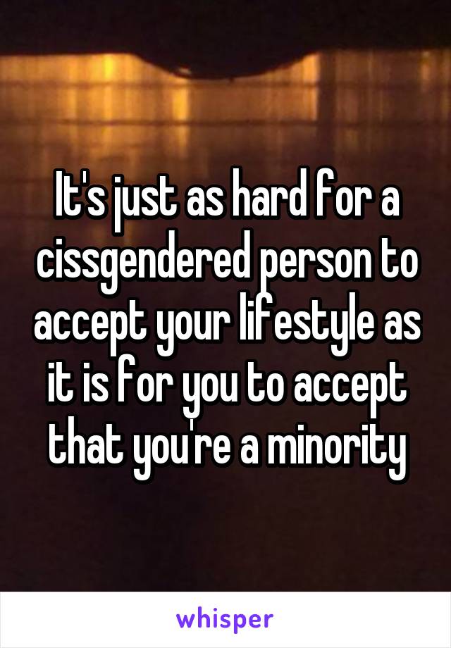 It's just as hard for a cissgendered person to accept your lifestyle as it is for you to accept that you're a minority