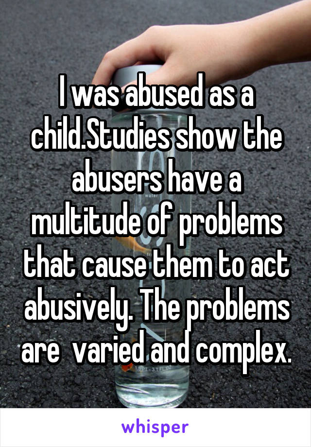 I was abused as a child.Studies show the abusers have a multitude of problems that cause them to act abusively. The problems are  varied and complex.