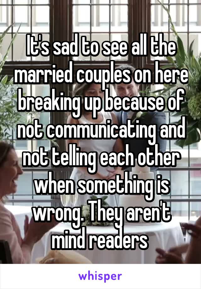 It's sad to see all the married couples on here breaking up because of not communicating and not telling each other when something is wrong. They aren't mind readers 