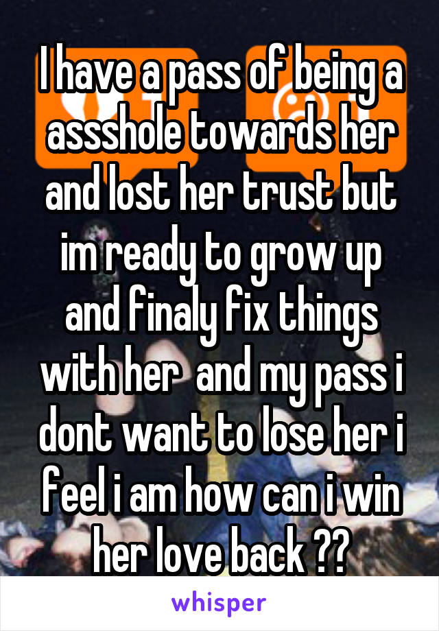 I have a pass of being a assshole towards her and lost her trust but im ready to grow up and finaly fix things with her  and my pass i dont want to lose her i feel i am how can i win her love back ??