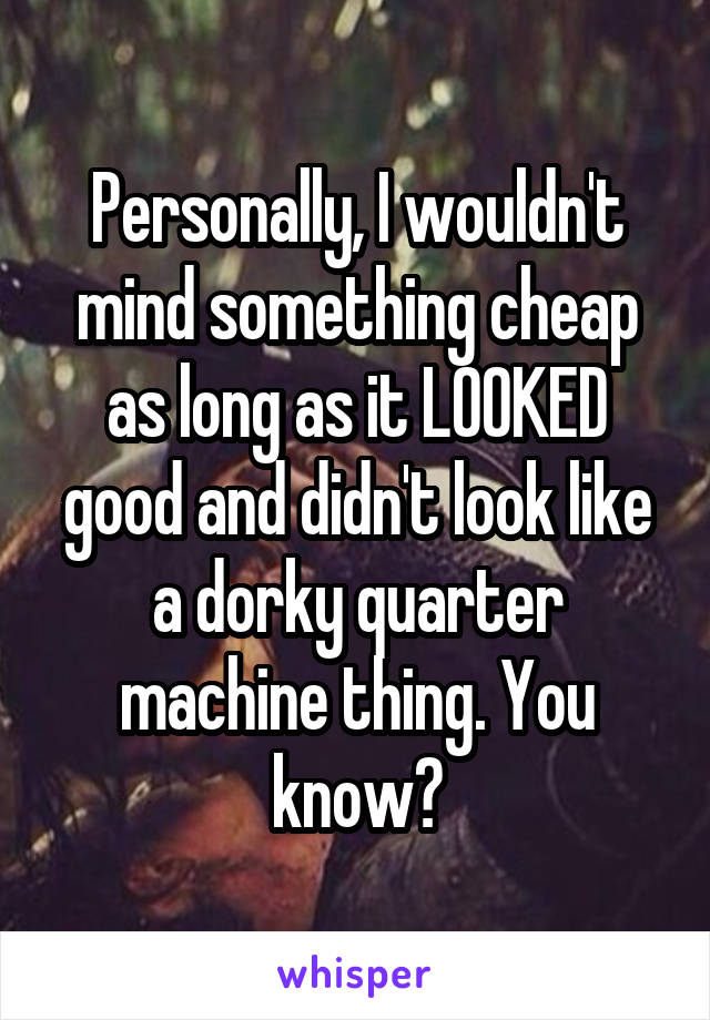 Personally, I wouldn't mind something cheap as long as it LOOKED good and didn't look like a dorky quarter machine thing. You know?