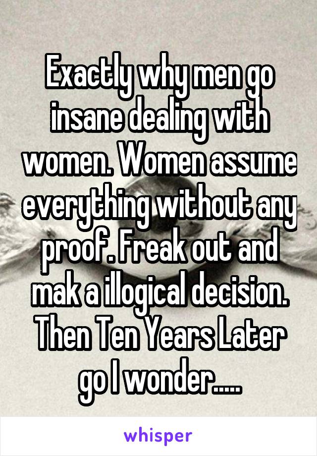 Exactly why men go insane dealing with women. Women assume everything without any proof. Freak out and mak a illogical decision. Then Ten Years Later go I wonder.....