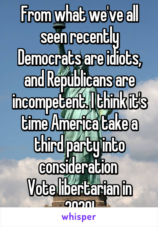 From what we've all seen recently Democrats are idiots, and Republicans are incompetent. I think it's time America take a third party into consideration 
Vote libertarian in 2020!