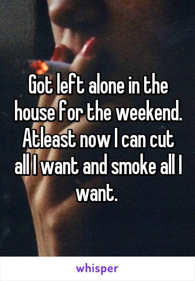 Got left alone in the house for the weekend. Atleast now I can cut all I want and smoke all I want. 