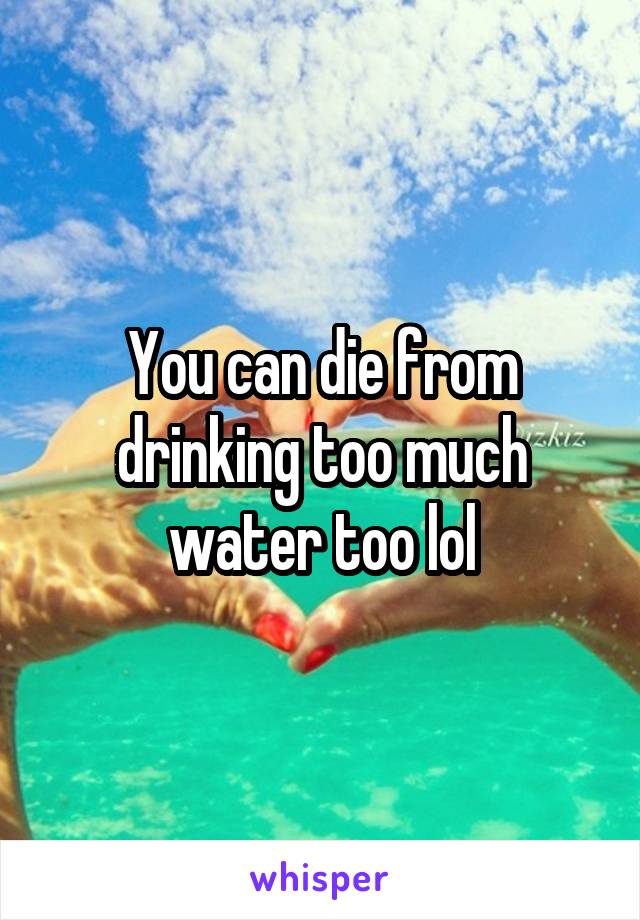 You can die from drinking too much water too lol