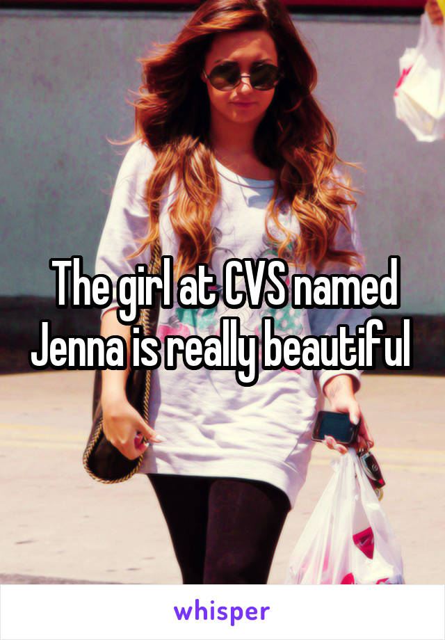 The girl at CVS named Jenna is really beautiful 