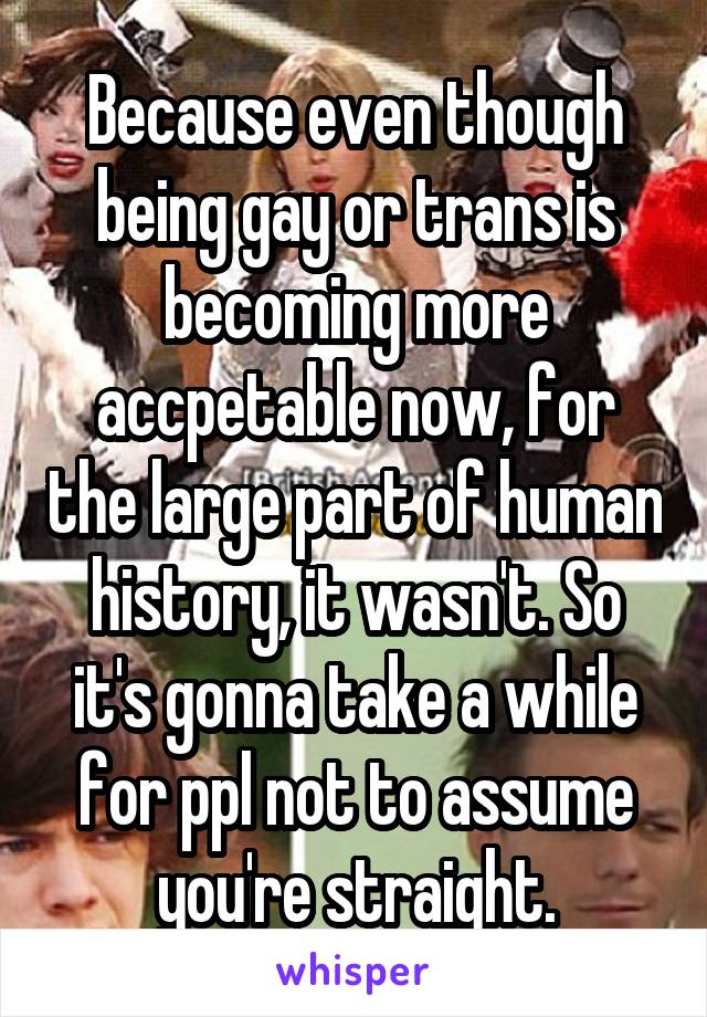 Because even though being gay or trans is becoming more accpetable now, for the large part of human history, it wasn't. So it's gonna take a while for ppl not to assume you're straight.