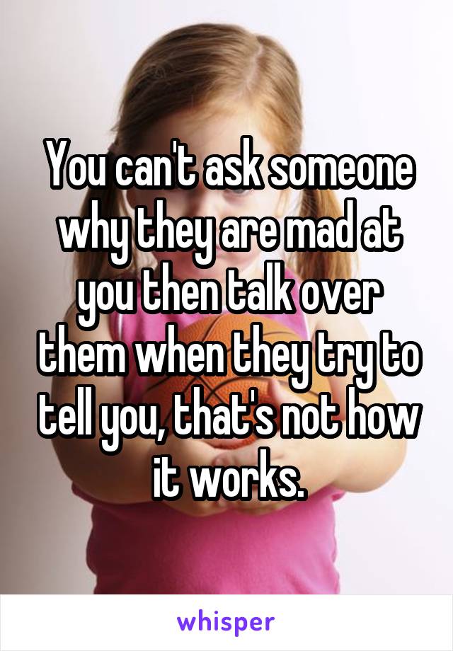You can't ask someone why they are mad at you then talk over them when they try to tell you, that's not how it works.