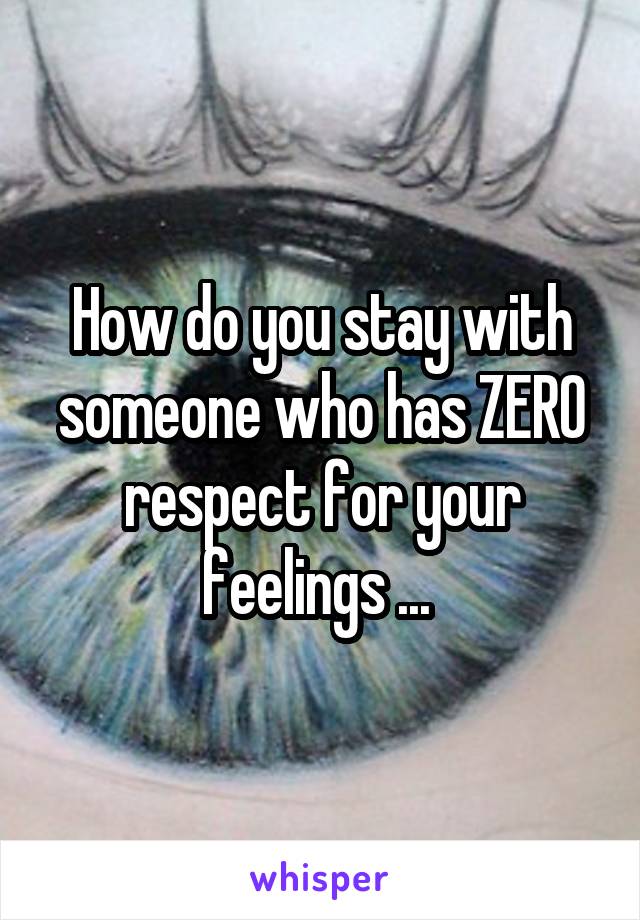 How do you stay with someone who has ZERO respect for your feelings ... 