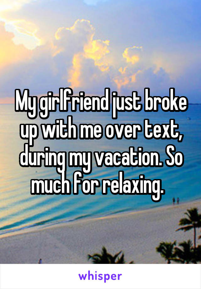 My girlfriend just broke up with me over text, during my vacation. So much for relaxing.  