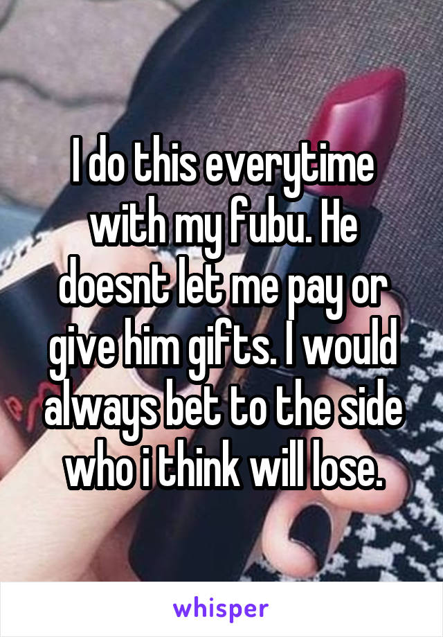 I do this everytime with my fubu. He doesnt let me pay or give him gifts. I would always bet to the side who i think will lose.