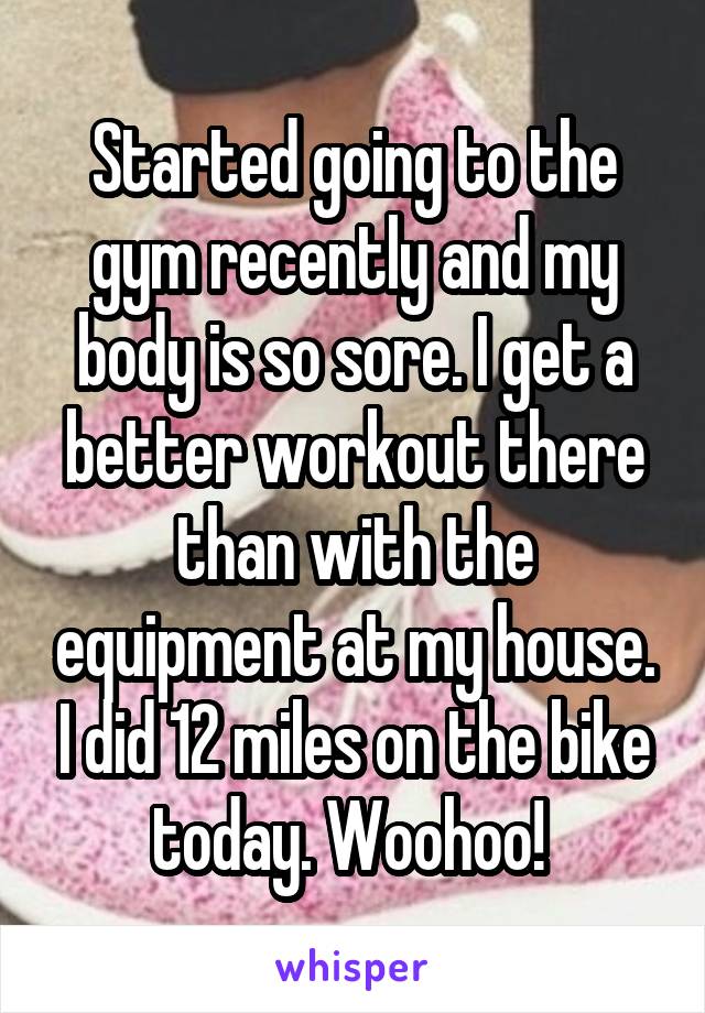 Started going to the gym recently and my body is so sore. I get a better workout there than with the equipment at my house. I did 12 miles on the bike today. Woohoo! 