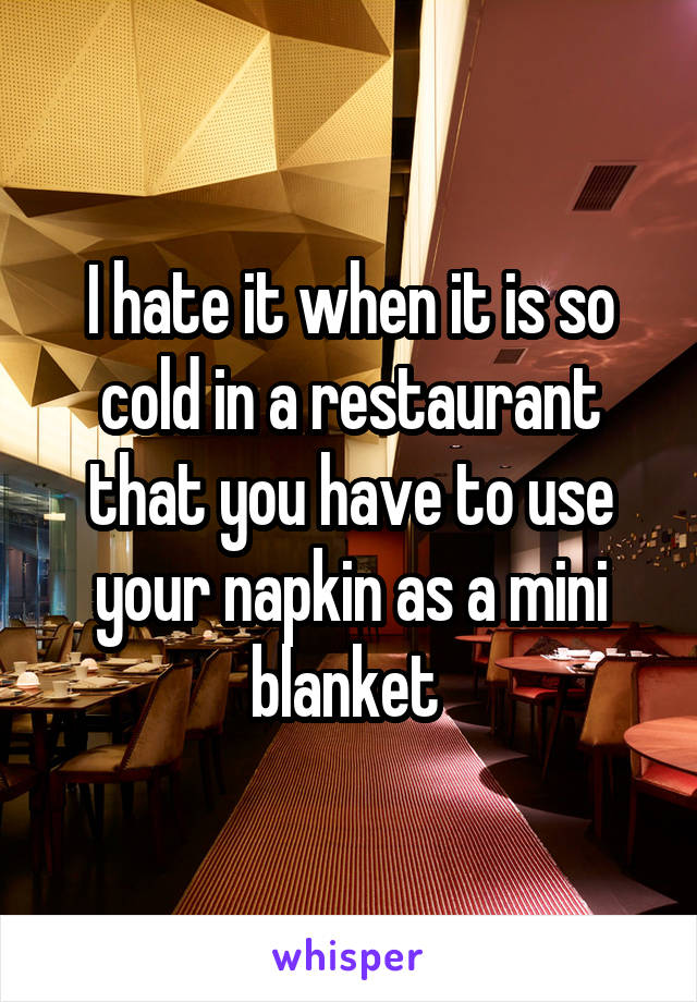 I hate it when it is so cold in a restaurant that you have to use your napkin as a mini blanket 