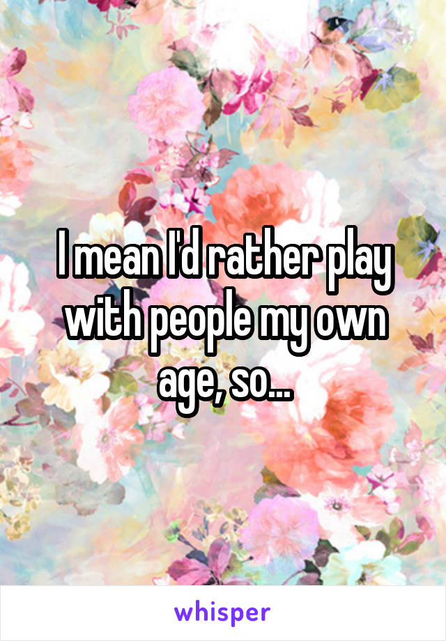 I mean I'd rather play with people my own age, so...
