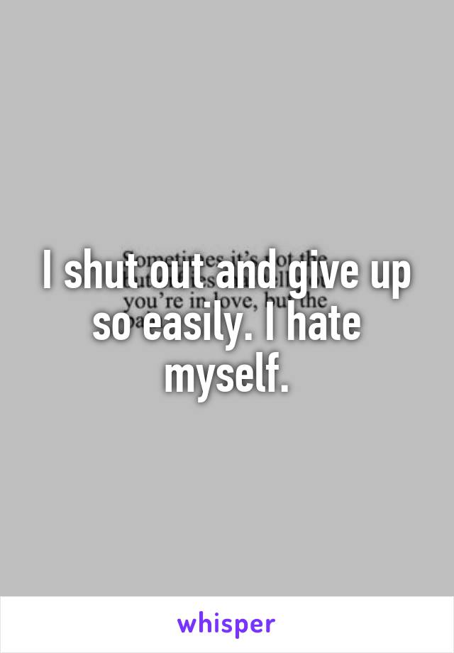 I shut out and give up so easily. I hate myself.