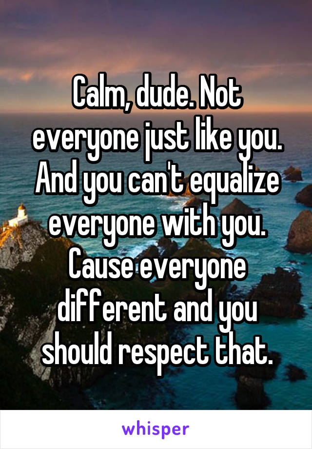 Calm, dude. Not everyone just like you. And you can't equalize everyone with you. Cause everyone different and you should respect that.