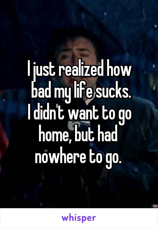 I just realized how
 bad my life sucks.
I didn't want to go home, but had 
nowhere to go. 