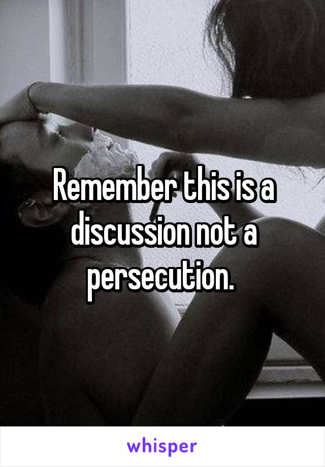 Remember this is a discussion not a persecution. 