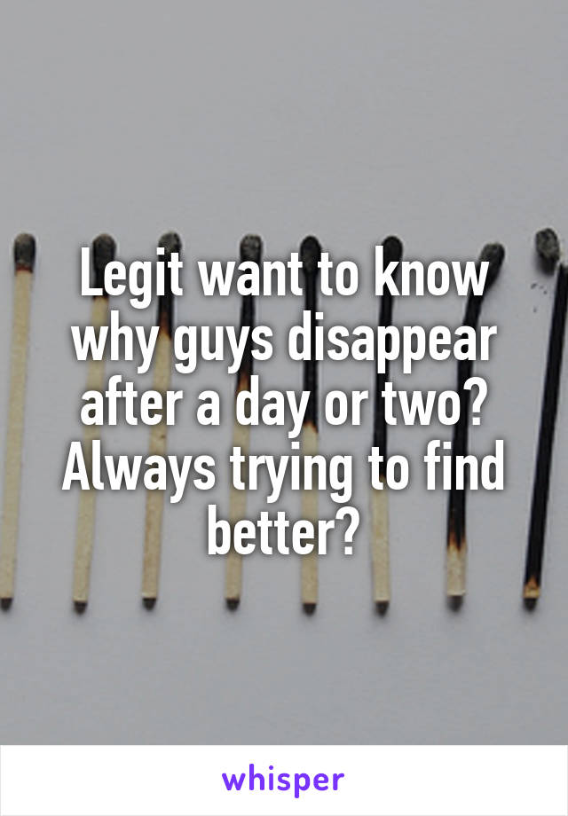 Legit want to know why guys disappear after a day or two? Always trying to find better?