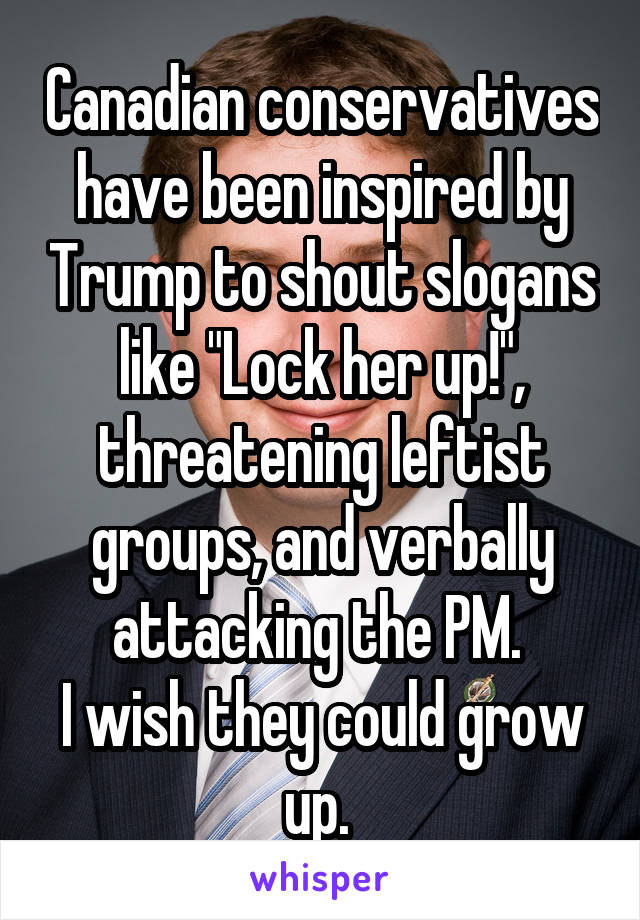 Canadian conservatives have been inspired by Trump to shout slogans like "Lock her up!", threatening leftist groups, and verbally attacking the PM. 
I wish they could grow up. 