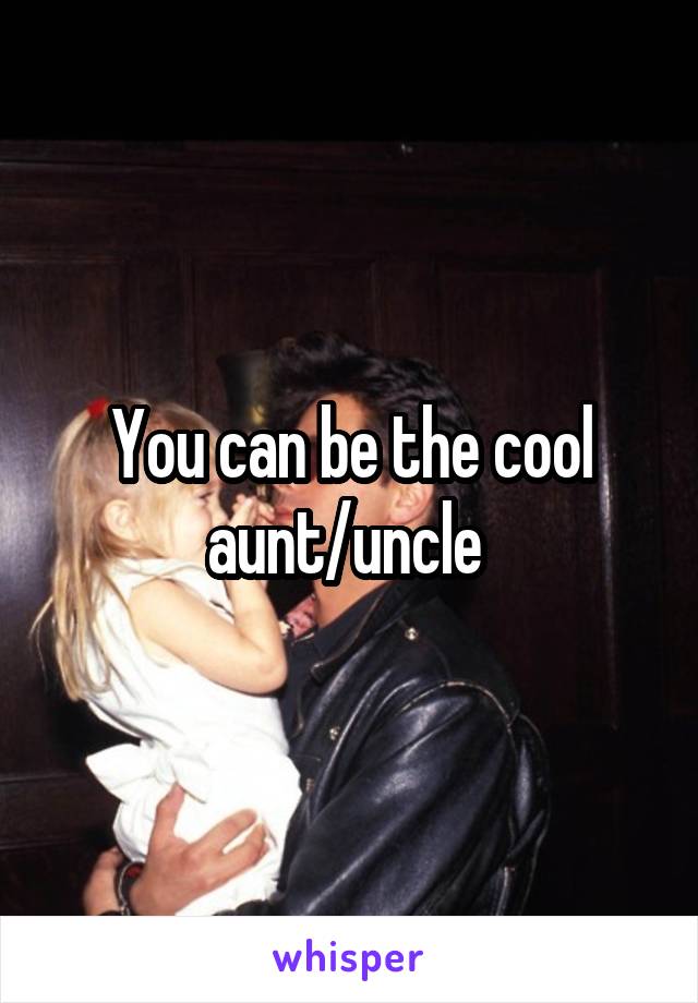 You can be the cool aunt/uncle 