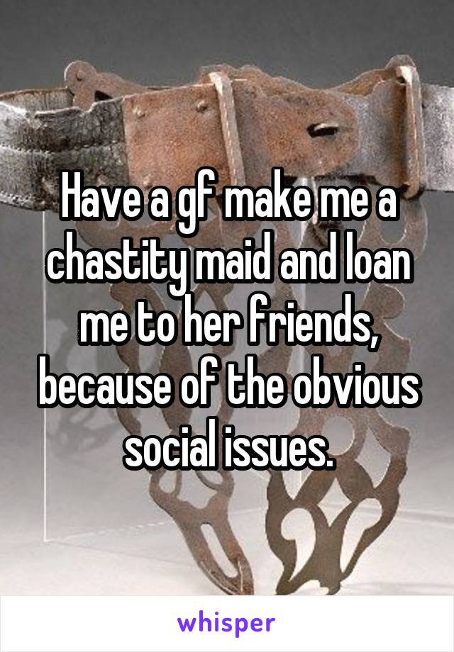 Have a gf make me a chastity maid and loan me to her friends, because of the obvious social issues.